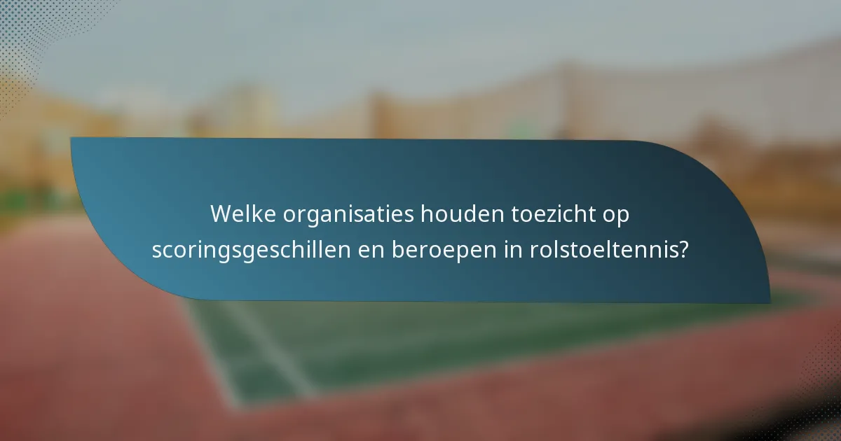Welke organisaties houden toezicht op scoringsgeschillen en beroepen in rolstoeltennis?